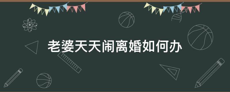 老婆天天闹离婚如何办 老婆整天要离婚怎么办