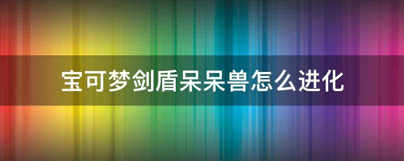 宝可梦剑盾呆呆兽怎么进化 宝可梦剑盾呆呆兽怎么进化呆壳兽