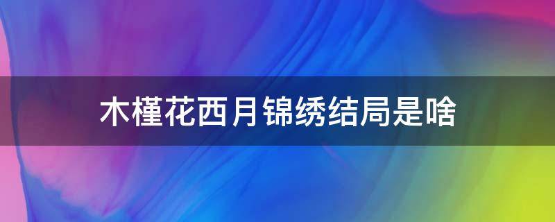 木槿花西月锦绣结局是啥 木槿花西月锦绣结局是什么