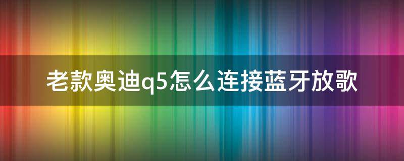 老款奥迪q5怎么连接蓝牙放歌（新款奥迪q5怎么连接蓝牙放歌）