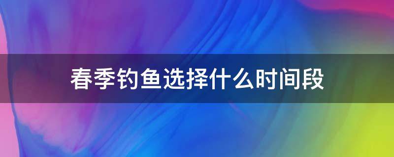 春季钓鱼选择什么时间段（春季什么时间钓鱼最佳时机）