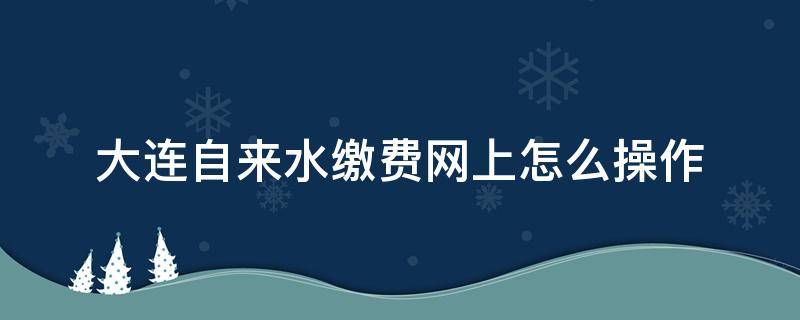 大连自来水缴费网上怎么操作 大连水费网上怎么缴费