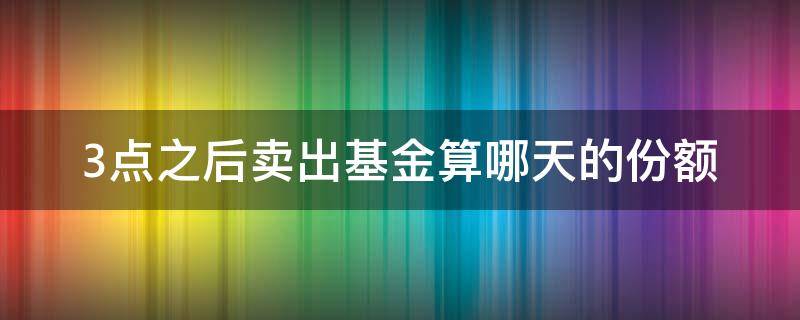 3点之后卖出基金算哪天的份额 3点之前卖出基金 算哪天的份额