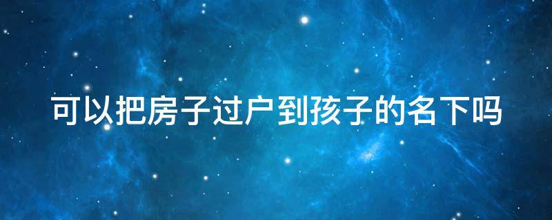 可以把房子过户到孩子的名下吗 可以把房子过户到孩子的名下吗要多少钱