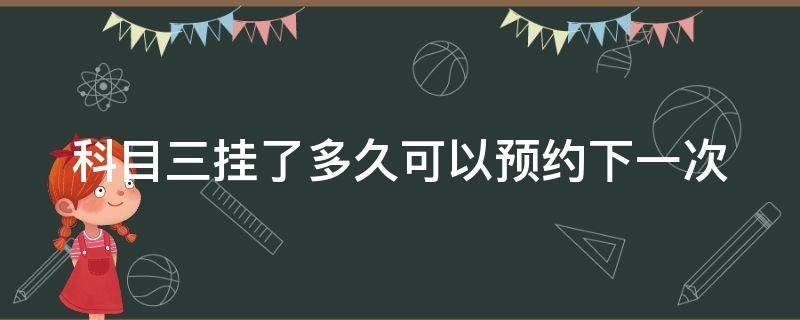 科目三挂了多久可以预约下一次 科目三挂了多久可以预约下一次广州增城