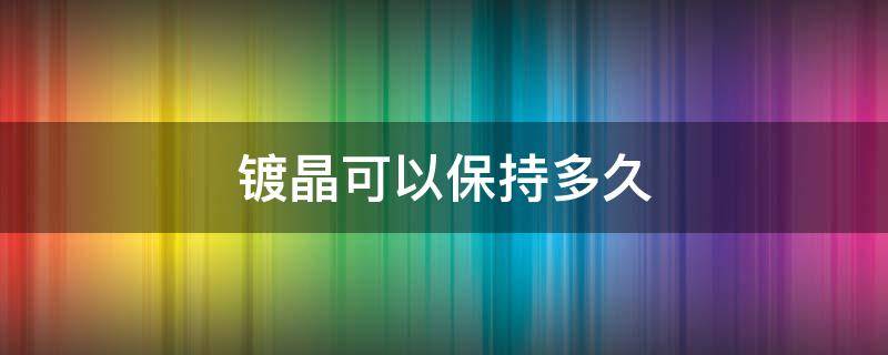 镀晶可以保持多久 玻璃镀晶可以保持多久