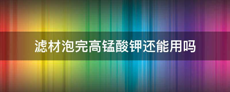 滤材泡完高锰酸钾还能用吗（高锰酸钾泡过的滤材怎么清洗）