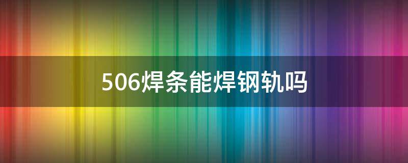 506焊条能焊钢轨吗（506焊条能不能焊轨道钢）