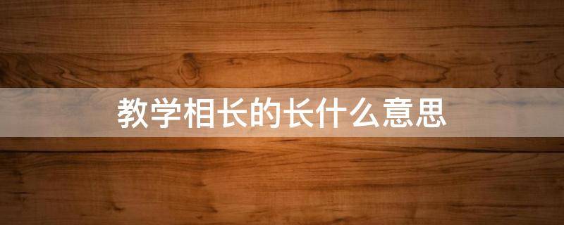 教学相长的长什么意思（教学相长的长是什么意思?）