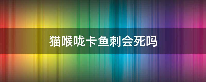 猫喉咙卡鱼刺会死吗 鱼刺会卡猫的喉咙吗