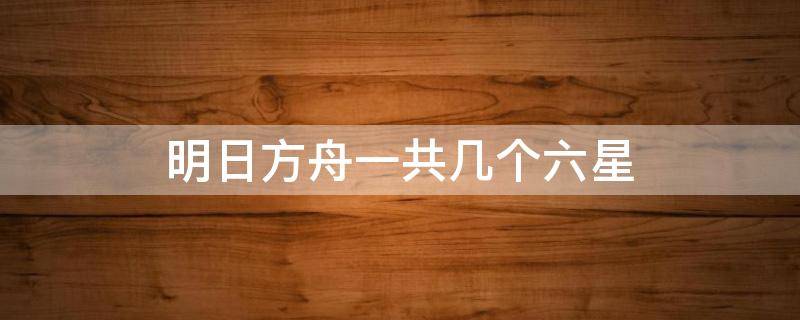 明日方舟一共几个六星 明日方舟一共几个六星20216月