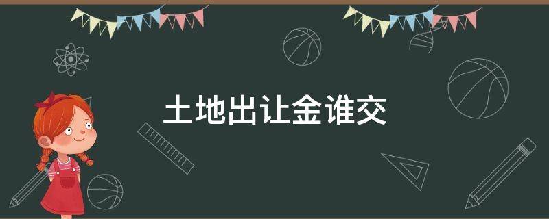 土地出让金谁交（过户土地出让金谁交）