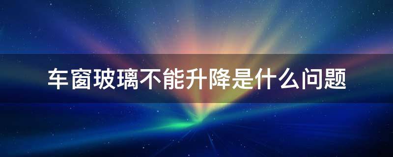 车窗玻璃不能升降是什么问题（汽车玻璃窗不能升降是什么问题）