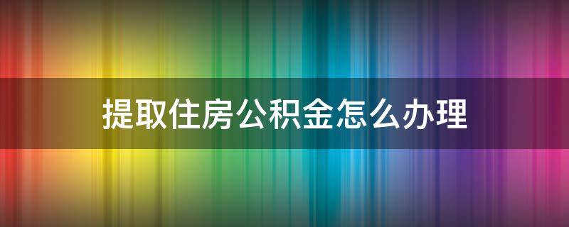 提取住房公积金怎么办理（住房公积金提取怎么弄）