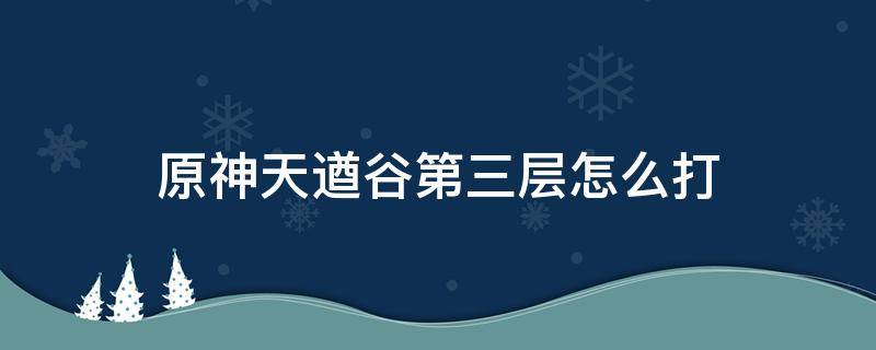 原神天遒谷第三层怎么打（原神天遒谷第二层怎么打）