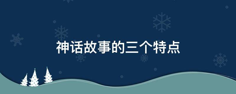 神话故事的三个特点（神话故事的三个特点四年级）