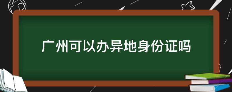 广州可以办异地身份证吗 广州可以办异地身份证吗办湖南省身份证