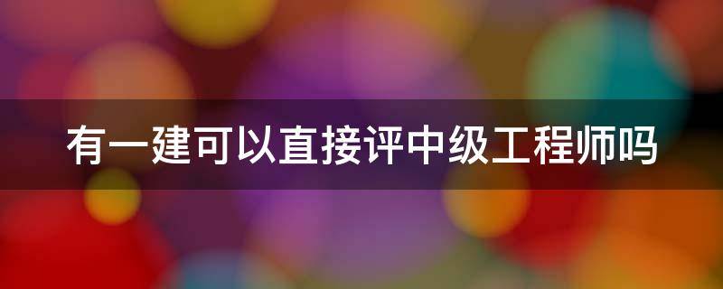 有一建可以直接评中级工程师吗 有一建可以直接评中级工程师吗知乎