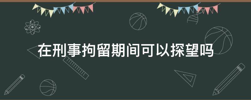 在刑事拘留期间可以探望吗（刑事拘留期间什么时候可以探视）