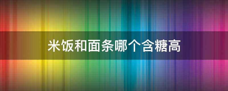 米饭和面条哪个含糖高（米饭和面条哪个含糖量高呢?）