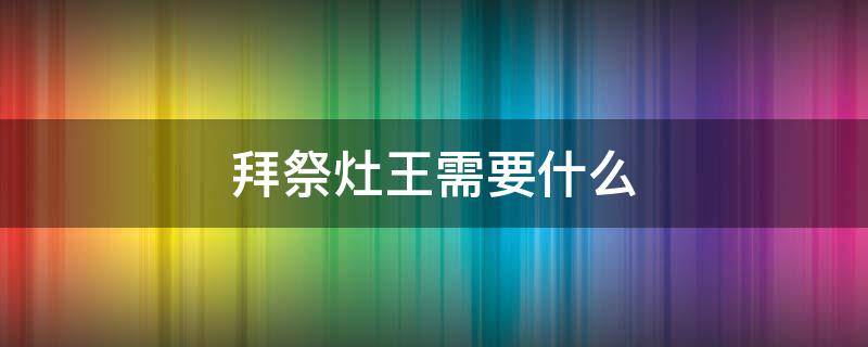 拜祭灶王需要什么（祭灶王要做什么）