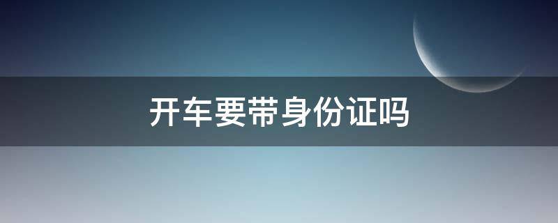 开车要带身份证吗 开车还要带身份证吗