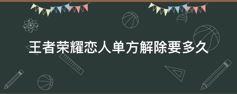 王者荣耀恋人单方解除要多久（王者荣耀情侣多久能解除）