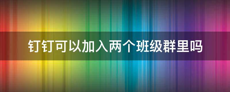 钉钉可以加入两个班级群里吗（钉钉怎么进两个班群）