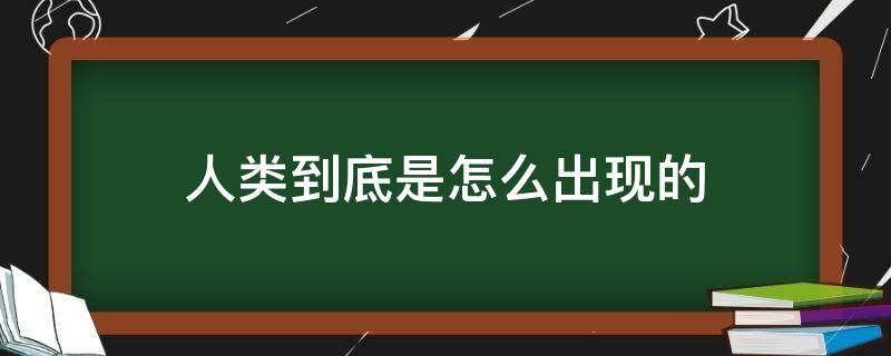 人类到底是怎么出现的（人类到底是怎么出现的科学解释）