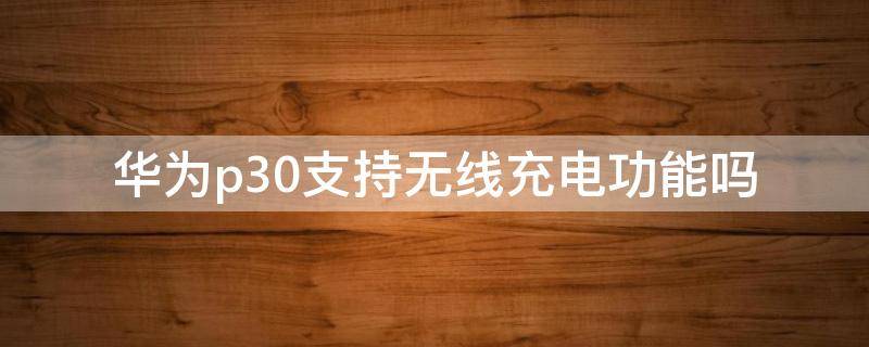 华为p30支持无线充电功能吗 华为p30是否支持无线充电功能