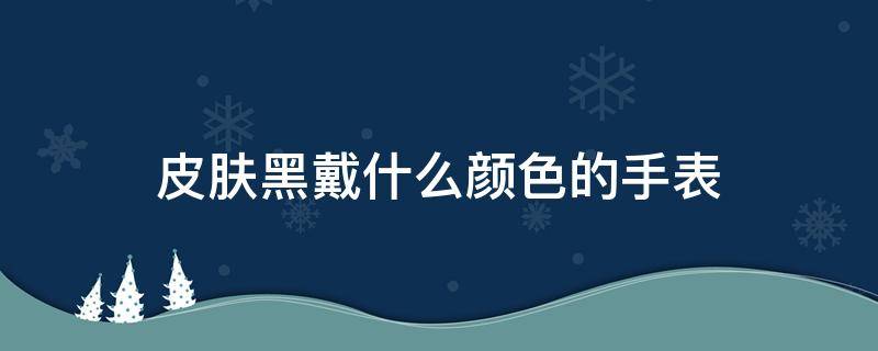 皮肤黑戴什么颜色的手表（皮肤黑戴什么颜色的手表好看）