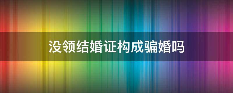 没领结婚证构成骗婚吗（不领结婚证骗婚属于诈骗）