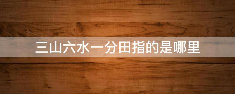 三山六水一分田指的是哪里（三山六水一分田是什么意思）