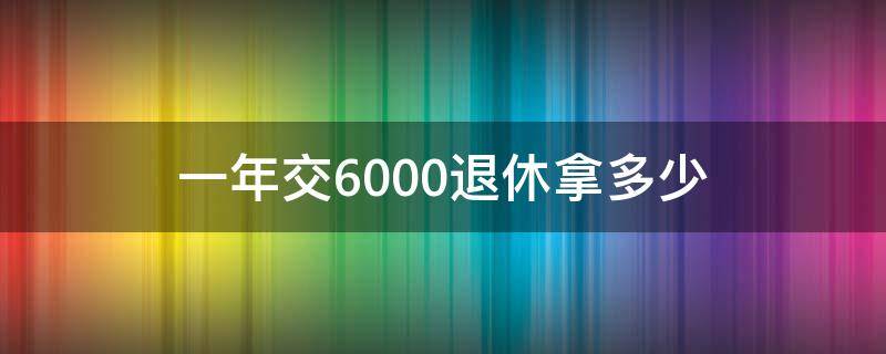 一年交6000退休拿多少（一年6000养老金退休能拿多少）