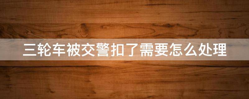 三轮车被交警扣了需要怎么处理（三轮车被交警扣了需要怎么处理吗）