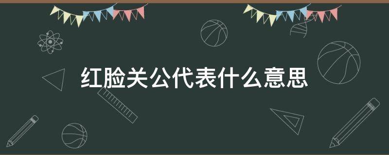 红脸关公代表什么意思 红脸关公和绿脸关公有什么区别