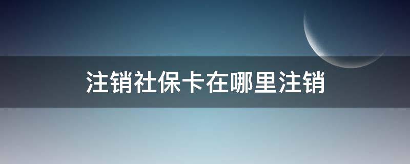 注销社保卡在哪里注销 注销社保卡在哪里注销手机