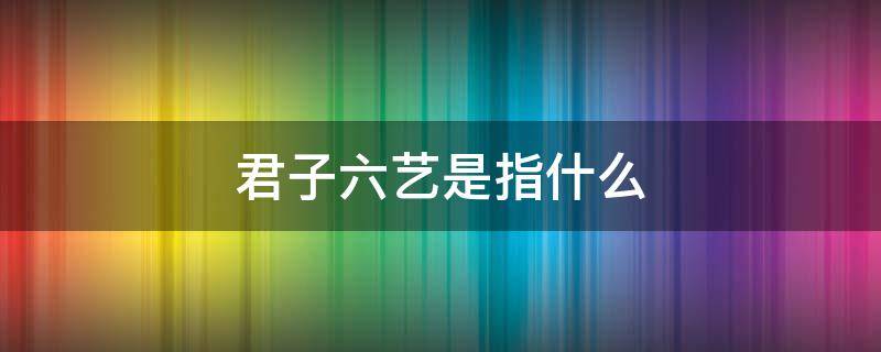 君子六艺是指什么 现代君子六艺是指什么