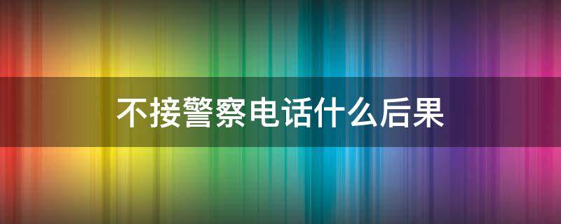 不接警察电话什么后果（不接警察局的电话有什么后果）