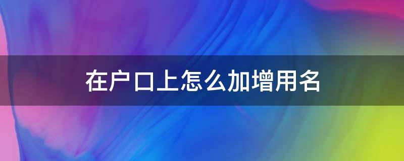 在户口上怎么加增用名（户口本上加名字怎么加）