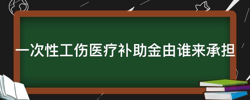 一次性工伤医疗补助金由谁来承担（一次性工伤医疗补助金谁支付）