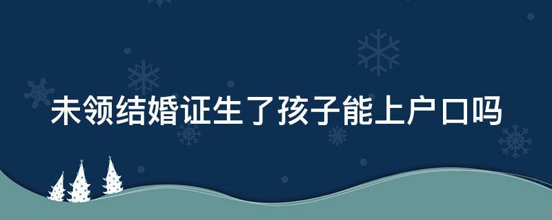 未领结婚证生了孩子能上户口吗（未领结婚证生了孩子能上户口吗现在）