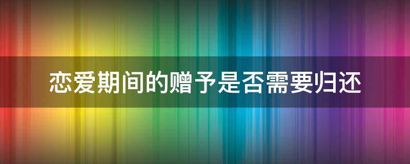 恋爱期间的赠予是否需要归还（恋爱期间的赠予可以要回吗）