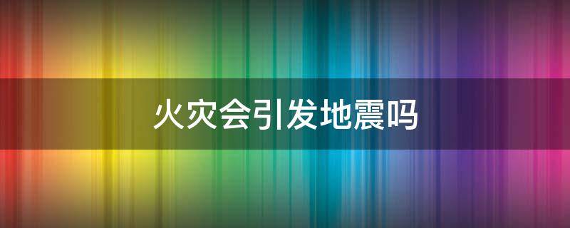 火灾会引发地震吗（地震会发生火灾吗）