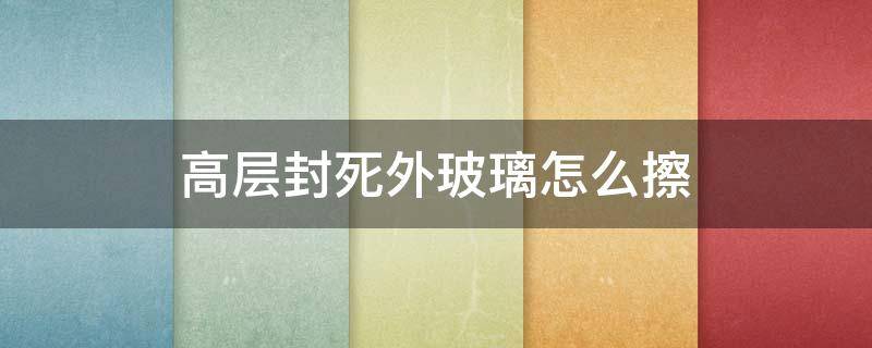 高层封死外玻璃怎么擦 高层封死外玻璃谁负责清理