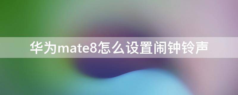 华为mate8怎么设置闹钟铃声（华为nova8闹钟铃声设置）