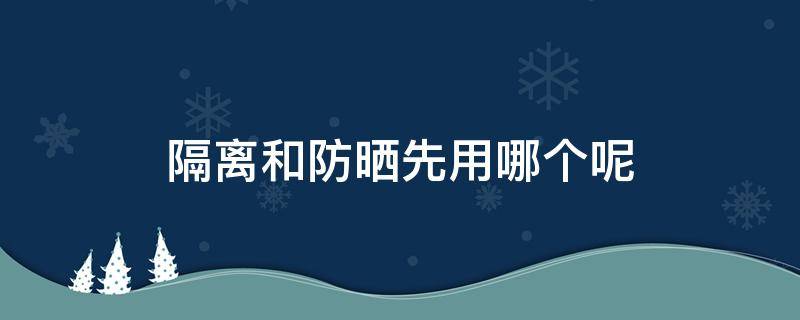 隔离和防晒先用哪个呢（隔离和防晒先用哪个?）