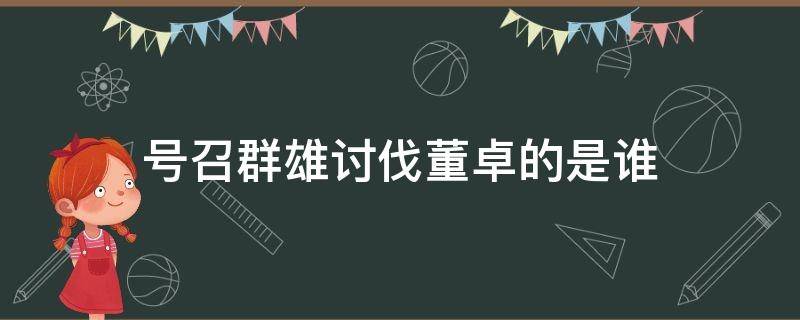 号召群雄讨伐董卓的是谁 群雄讨董群雄可以进董卓盟吗