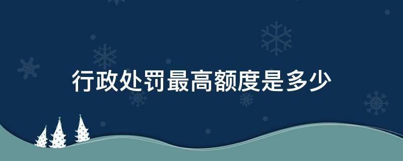 行政处罚最高额度是多少 行政罚款的额度