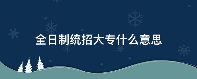 全日制统招大专什么意思 全日制统招大专啥意思